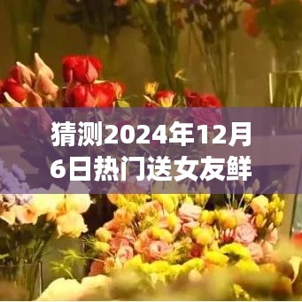 猜测2024年12月6日热门送女友鲜花，预测与畅想，2024年送女友鲜花的流行趋势