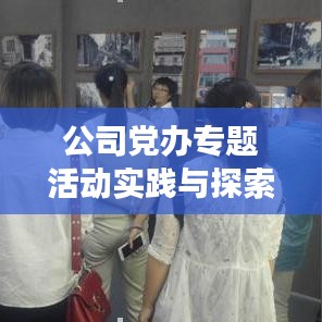 公司党办专题活动实践与探索，深化党建引领，助力企业发展