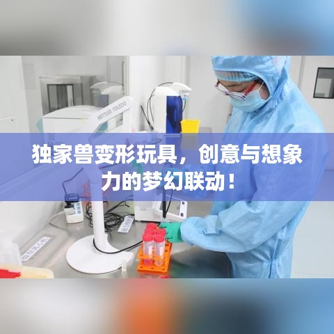 独家兽变形玩具，创意与想象力的梦幻联动！