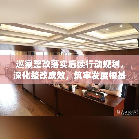 巡察整改落实后续行动规划，深化整改成效，筑牢发展根基