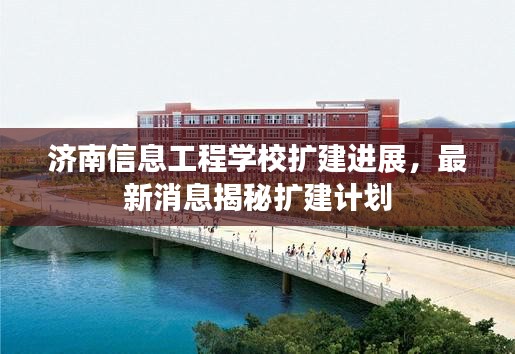 济南信息工程学校扩建进展，最新消息揭秘扩建计划