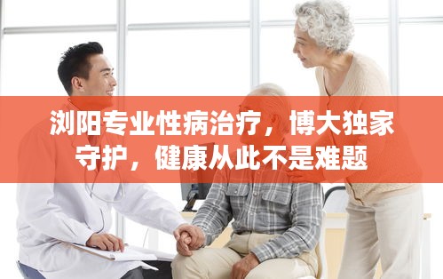 浏阳专业性病治疗，博大独家守护，健康从此不是难题