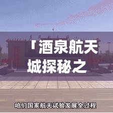 「酒泉航天城探秘之旅，全方位旅游攻略指南」