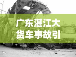 广东湛江大货车事故引发社会关注热议