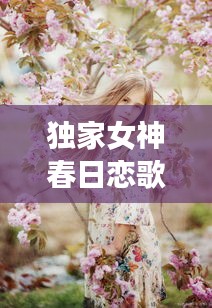 独家女神春日恋歌，甜蜜旋律唤醒爱的萌芽