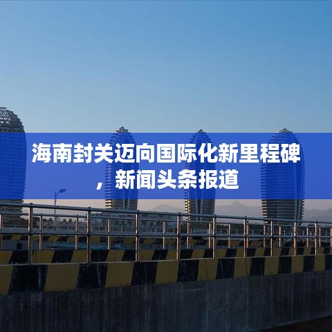 海南封关迈向国际化新里程碑，新闻头条报道