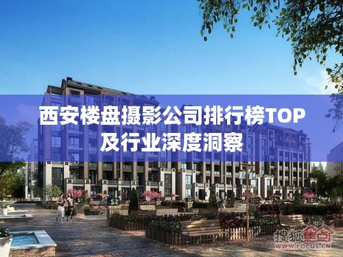 西安楼盘摄影公司排行榜TOP及行业深度洞察