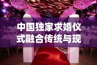 中国独家求婚仪式融合传统与现代，浪漫瞬间永恒留存