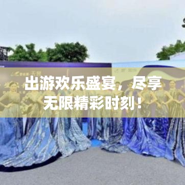 出游欢乐盛宴，尽享无限精彩时刻！