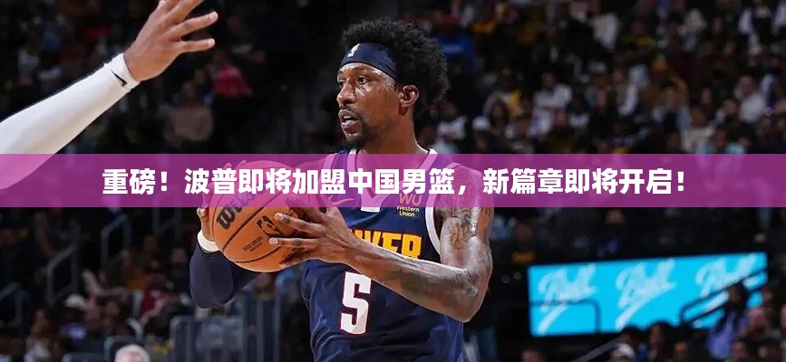 重磅！波普即将加盟中国男篮，新篇章即将开启！