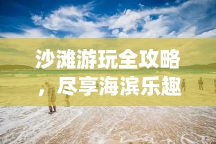 沙滩游玩全攻略，尽享海滨乐趣的秘诀！